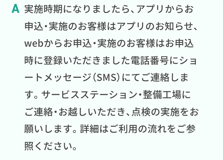 実施時期になりましたら、アプリからお申込・実施のお客様はアプリのお知らせ、webからお申込・実施のお客様はお申込時に登録いただきました電話番号にショートメッセージ（SMS）にてご連絡します。サービスステーション・整備工場にご連絡・お越しいただき、点検の実施をお願いします。詳細はご利用の流れをご参照ください。